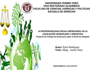 Autor: Eyini Rodriguez
Tutor: Abog. Juana Tisoy
BARQUISIMETO, JULIO DE 2017
LA RESPONSABILIDAD SOCIAL EMPRESARIAL EN LA
LEGISLACIÓN VENEZOLANA Y ARGENTINA
Proyecto de Trabajo de Grado para optar al título de Abogado
UNIVERSIDAD FERMIN TORO
VICE RECTORADO ACADÉMICO
FACULTAD DE CIENCIAS JURÍDICAS Y POLÍTICAS
ESCUELA DE DERECHO
 