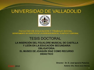 UNIVERSIDAD DE VALLADOLID



         FACULTAD DE EDUCACIÓN Y TRABAJO SOCIAL
   DEPARTAMENTO DE DIDÁCTICA DE LA EXPRESIÓN MUSICAL, PLÁSTICA Y CORPORAL


                    TESIS DOCTORAL
     LA INSERCIÓN DEL FOLKLORE MUSICAL DE CASTILLA
            Y LEÓN EN LA EDUCACIÓN SECUNDARIA
                       OBLIGATORIA:
         EL MUSEO DE JOAQUÍN DÍAZ COMO RECURSO
                         DIDÁCTICO


                                                 Director: Dr. D. José Ignacio Palacios
Enero 2010                                                Autora: Dña. María Jesús Marcos
                                                                                       3
 