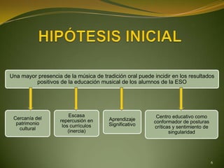 Una mayor presencia de la música de tradición oral puede incidir en los resultados
         positivos de la educación musical de los alumnos de la ESO




                        Escasa                            Centro educativo como
 Cercanía del       repercusión en     Aprendizaje
  patrimonio                                             conformador de posturas
                     los currículos    Significativo
   cultural                                              críticas y sentimiento de
                        (inercia)                               singularidad




                                                                                     6
 