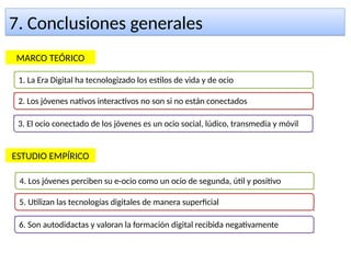 7. Conclusiones generales7. Conclusiones generales
1. La Era Digital ha tecnologizado los estilos de vida y de ocio
2. Los jóvenes nativos interactivos no son si no están conectados
3. El ocio conectado de los jóvenes es un ocio social, lúdico, transmedia y móvil
MARCO TEÓRICO
ESTUDIO EMPÍRICO
4. Los jóvenes perciben su e-ocio como un ocio de segunda, útil y positivo
5. Utilizan las tecnologías digitales de manera superficial
6. Son autodidactas y valoran la formación digital recibida negativamente
 