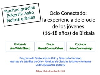 Ocio Conectado:
la experiencia de e-ocio
de los jóvenes
(16-18 años) de Bizkaia
DoctorandaDoctoranda
Ana Viñals BlancoAna Viñals Blanco
Programa de Doctorado en Ocio y Desarrollo Humano
Instituto de Estudios de Ocio - Facultad de Ciencias Sociales y Humanas
UNIVERSIDAD DE DEUSTO
Bilbao, 10 de diciembre de 2015
DirectorDirector
Manuel Cuenca CabezaManuel Cuenca Cabeza
Co-directorCo-director
Jaime Cuenca AmigoJaime Cuenca Amigo
 