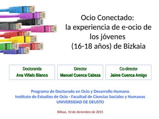 Ocio Conectado:
la experiencia de e-ocio de
los jóvenes
(16-18 años) de Bizkaia
DoctorandaDoctoranda
Ana Viñals BlancoAna Viñals Blanco
Programa de Doctorado en Ocio y Desarrollo Humano
Instituto de Estudios de Ocio - Facultad de Ciencias Sociales y Humanas
UNIVERSIDAD DE DEUSTO
Bilbao, 10 de diciembre de 2015
DirectorDirector
Manuel Cuenca CabezaManuel Cuenca Cabeza
Co-directorCo-director
Jaime Cuenca AmigoJaime Cuenca Amigo
 