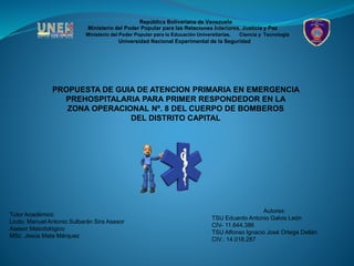 PROPUESTA DE GUIA DE ATENCION PRIMARIA EN EMERGENCIA
PREHOSPITALARIA PARA PRIMER RESPONDEDOR EN LA
ZONA OPERACIONAL Nº. 8 DEL CUERPO DE BOMBEROS
DEL DISTRITO CAPITAL
Autores:
TSU Eduardo Antonio Galvis León
CIV- 11.644.386
TSU Alfonso Ignacio José Ortega Dellán
CIV.: 14.018.287
Tutor Académico
Licdo. Manuel Antonio Sulbarán Sira Asesor
Asesor Metodológico
MSc. Jesús Mata Márquez
República Bolivariana de Venezuela
Ministerio del Poder Popular para las Relaciones Interiores, Justicia y Paz
Ministerio del Poder Popular para la Educación Universitarias, Ciencia y Tecnología
Universidad Nacional Experimental de la Seguridad
 