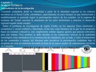 Capítulo 2:
MARCO TEÓRICO
Antecedentes de la investigación
 Construir ciudadanía desde la virtualidad a partir de la identidad regional es un esfuerzo
novedoso en el litoral Caribe colombiano, especialmente en estos tiempos en que institucional y
mediáticamente se pretende lograr la participación masiva de los costeños[ en la empresa de
reclamar del Estado nacional la autonomía de los entes territoriales y procurar el desarrollo
regional negado desde siempre
  Sobre el problema de investigación de región Caribe, en los aspectos físico (territorial y
económico) y social (cultural y funcional), existe una vasta literatura de la que no es propósito
hacer un resumen exhaustivo, sino simplemente señalar algunos aportes que parecen relevantes
para este trabajo. Pero también se debe ahondar en las condiciones teóricas de la usabilidad
tecnológica como mediadora de la construcción de ciudadanía, por un lado, y sobre el tratamiento
de los contenidos o manejo del discurso para incentivar la participación ciudadana bajo el
propósito de crear un ambiente favorable al tema de un nuevo modelo de ordenamiento territorial
en Colombia.
                       OBSERVATORIO DEL CARIBE COLOMBIANO
 
