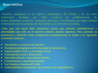 Bases teóricas

 Construir ciudadanía es un objetivo deontológico del Estado y de sus entes
territoriales,  finalidad     que    debe     conllevar    al     establecimiento  de
planes, programas, proyectos, estrategias, procesos y metodologías que hagan realidad
la formación para la participación democrática y la convivencia pacífica.
 Claro que esta teoría debe sustentarse, puesto que presenta contradicciones y
adversidades que sólo en el ejercicio práctico pueden superarse. Para sustentar su
pertinencia y prelación como competencia comunicacional se acude a los siguientes
contenidos temáticos:

   Nacimiento y evolución de Internet.
   Paradigmas pedagógicos de la Sociedad de Información.
   Espacio público físico y movilidad virtual.
   Participación social y democracia.
   Identidad cultural y regionalismo abierto.
   Comunicación y autonomía regional.
   Las fronteras virtuales del Caribe
   Gobernabilidad centralizada y descentralización administrativa.
 