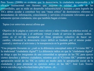 Para Tesoro (2008b) es evidente que la democracia, la ciudadanía responsable y la
eficacia institucional son factores que mejoran la calidad de vida de las
comunidades, que se mide en desarrollo infraestructural y humano y para lograrlo las
TICs deben ayudar a constituir hoy una “masa crítica” de destinatarios oferentes y
demandantes de información, conocimiento y servicios cívicamente relevantes que no
solamente ejerzan ciudadanía, sino que también hagan civismo.

 Tapias (ver entrevista anexa) afirma que

 Objetivo de la página es convertir esos valores y tales virtudes en práctica social, es
 disponer la tecnología y el ambiente virtual creado al servicio de causas nobles
 como es el rol de acompañar el firme propósito colectivo de hacer un
 cambio, robustecer la democracia (cuyo déficit es fundado por el mismo poder
 central) y motivar el activismo y la transparencia en la gestión pública.
“Una pregunta frecuente es: ¿cuál es la diferencia conceptual entre el “civismo SIC” y
la tradicional “ciudadanía digital”? La diferencia radica en que la “ciudadanía digital”
se dirige a que los integrantes de una comunidad se apropien de las TIC para ejercer
ciertos derechos y deberes ciudadanos, mientras que el “Civismo SIC” propone que la
apropiación social de las TIC es (sólo) un medio para la apropiación social de la
ciudadanía y para potenciar su ejercicio activo en las SIC”. José Luis Tesoro:
(www.oui-iohe.org/webcolam/index.php?option...id...
 