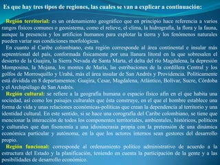 Es que hay tres tipos de regiones, las cuales se van a explicar a continuación:

  Región territorial: es un ordenamiento geográfico que en principio hace referencia a varios
rangos físicos comunes o geosistema, como el relieve, el clima, la hidrografía, la flora y la fauna,
aunque la presencia y los artificios humanos para explotar la tierra y los fenómenos naturales
pueden variar sus condiciones morfológicas.
  En cuanto al Caribe colombiano, esta región corresponde al área continental e insular más
septentrional del país, conformada físicamente por una llanura litoral en la que sobresalen el
desierto de la Guajira, la Sierra Nevada de Santa Marta, el delta del río Magdalena, la depresión
Momposina, la Mojana, los montes de María, las estribaciones de la cordillera Central y los
golfos de Morrosquillo y Urabá, más el área insular de San Andrés y Providencia. Políticamente
está dividida en 8 departamentos: Guajira, Cesar, Magdalena, Atlántico, Bolívar, Sucre, Córdoba
y el Archipiélago de San Andrés.
  Región cultural: se refiere a la geografía humana o espacio físico afín en el que habita una
sociedad, así como los paisajes culturales que ésta construye, en el que el hombre establece una
forma de vida y unas relaciones económicas-políticas que crean la dependencia al territorio y una
identidad cultural. En este sentido, si se hace una corografía del Caribe colombiano, se tiene que
mencionar la interacción de todos los componentes territoriales, ambientales, históricos, políticos
y culturales que dan fisonomía a una idiosincrasia propia con la pretensión de una dinámica
económica particular y autónoma, en la que los actores internos sean gestores del desarrollo
propio.
  Región funcional: corresponde al ordenamiento político administrativo de acuerdo a la
estructura del Estado y la planificación, teniendo en cuenta la participación de la gente y a las
posibilidades de desarrollo económico.
 