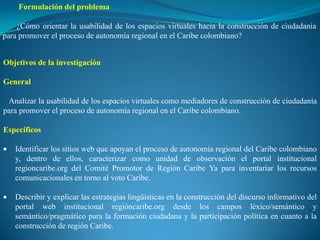 Formulación del problema

    ¿Cómo orientar la usabilidad de los espacios virtuales hacia la construcción de ciudadanía
para promover el proceso de autonomía regional en el Caribe colombiano?


Objetivos de la investigación

General

 Analizar la usabilidad de los espacios virtuales como mediadores de construcción de ciudadanía
para promover el proceso de autonomía regional en el Caribe colombiano.

Específicos

   Identificar los sitios web que apoyan el proceso de autonomía regional del Caribe colombiano
   y, dentro de ellos, caracterizar como unidad de observación el portal institucional
   regioncaribe.org del Comité Promotor de Región Caribe Ya para inventariar los recursos
   comunicacionales en torno al voto Caribe.

   Describir y explicar las estrategias lingüísticas en la construcción del discurso informativo del
   portal web institucional regióncaribe.org desde los campos léxico/semántico y
   semántico/pragmático para la formación ciudadana y la participación política en cuanto a la
   construcción de región Caribe.
 