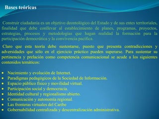 Bases teóricas

 Construir ciudadanía es un objetivo deontológico del Estado y de sus entes territoriales,
finalidad que debe conllevar al establecimiento de planes, programas, proyectos,
estrategias, procesos y metodologías que hagan realidad la formación para la
participación democrática y la convivencia pacífica.
 Claro que esta teoría debe sustentarse, puesto que presenta contradicciones y
adversidades que sólo en el ejercicio práctico pueden superarse. Para sustentar su
pertinencia y prelación como competencia comunicacional se acude a los siguientes
contenidos temáticos:

   Nacimiento y evolución de Internet.
   Paradigmas pedagógicos de la Sociedad de Información.
   Espacio público físico y movilidad virtual.
   Participación social y democracia.
   Identidad cultural y regionalismo abierto.
   Comunicación y autonomía regional.
   Las fronteras virtuales del Caribe
   Gobernabilidad centralizada y descentralización administrativa.
 