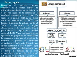 Bases Legales
 Desarrollar     el    proyecto     requiere
soportarse en el marco político de
ordenamiento territorial, por un lado, y en
el espectro social de la apropiación y
usabilidad tecnológica, por el otro. En
cuanto a la agenda política, se deben
buscar los soportes de la LOOT para
después diligenciar la entidad territorial
Caribe       y   convertirla    en    región
administrativa y de planificación (RAP)
que conlleve a la región como entidad
territorial (RET). Y por otro lado, agenciar
legalmente un programa de construcción
de ciudadanía virtual con el propósito de
promover el proceso de autonomía
regional para el Caribe colombiano, lo que
amerita someterse a todo el marco legal
sobre la usabilidad tecnológica, puesto que
la puesta en pantalla de la web
regioncaribe.org es un plan del comité
institucional promotor Región Caribe Ya.
 