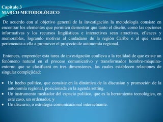 Capítulo 3
MARCO METODOLÓGICO

 De acuerdo con al objetivo general de la investigación la metodología consiste en
encontrar los elementos que permiten demostrar que tanto el diseño, como las opciones
informativas y los recursos lingüísticos e interactivos sean atractivos, eficaces y
memorables, logrando motivar al ciudadano de la región Caribe o al que sienta
pertenencia a ella a promover el proyecto de autonomía regional.

 Entonces, emprender esta tarea de investigación conlleva a la realidad de que existe un
fenómeno natural en el proceso comunicativo y transformador hombre-máquina-
entorno que se clasificará en tres dimensiones, las cuales establecen relaciones de
singular complejidad:

   Un hecho político, que consiste en la dinámica de la discusión y promoción de la
   autonomía regional, posicionada en la agenda setting.
   Un instrumento mediador del espacio político, que es la herramienta tecnológica, en
   este caso, un ordenador, y
   Un discurso, o estrategia comunicacional interactuante.
 