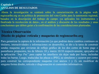 Capítulo 4
ANÁLISIS DE RESULTADOS
 Ahora la investigación se centrará sobre la caracterización de la página web.
regiocaribe.org en su política de promoción del voto Caribe para la autonomía regional,
basados en la descripción del trabajo de campo -ya aplicados los instrumentos y
finalizada la recolección de datos-, en el análisis y discusión de los resultados y unas
conclusiones que deben guiar a la confirmación de las consideraciones planteadas.

Técnica Observación
Diseño de página: retícula y maquetas de regioncaribe.org
Para garantizar la captura de la información (ya que podrían darse cambios continuos en
titulares, interactividades e informaciones en desarrollo), se dio a la tarea de construir
sendas maquetas que sirvieran de reflejo gráfico de los dos cortes de home page o
pantallazos propuestos, los de febrero 10 y marzo 10/10 respectivamente, apoyados en
la aplicación “Imp Pnt” para captar las interfaces sin dejar nada por fuera, incluidas
todas las barras. Luego, traducidas las placas a JPEG, se simularon y cazaron por cortes
para construir las correspondiente maquetas (ver anexos 1 y 2), sin modificar de
ninguna forma diseño, retícula o diagramación ni contenidos informativos.
 