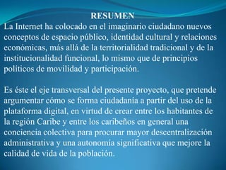 RESUMEN
La Internet ha colocado en el imaginario ciudadano nuevos
conceptos de espacio público, identidad cultural y relaciones
económicas, más allá de la territorialidad tradicional y de la
institucionalidad funcional, lo mismo que de principios
políticos de movilidad y participación.

Es éste el eje transversal del presente proyecto, que pretende
argumentar cómo se forma ciudadanía a partir del uso de la
plataforma digital, en virtud de crear entre los habitantes de
la región Caribe y entre los caribeños en general una
conciencia colectiva para procurar mayor descentralización
administrativa y una autonomía significativa que mejore la
calidad de vida de la población.
 