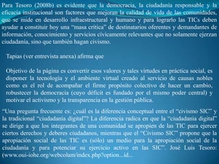 Para Tesoro (2008b) es evidente que la democracia, la ciudadanía responsable y la
eficacia institucional son factores que mejoran la calidad de vida de las comunidades,
que se mide en desarrollo infraestructural y humano y para lograrlo las TICs deben
ayudar a constituir hoy una “masa crítica” de destinatarios oferentes y demandantes de
información, conocimiento y servicios cívicamente relevantes que no solamente ejerzan
ciudadanía, sino que también hagan civismo.

 Tapias (ver entrevista anexa) afirma que

 Objetivo de la página es convertir esos valores y tales virtudes en práctica social, es
 disponer la tecnología y el ambiente virtual creado al servicio de causas nobles
 como es el rol de acompañar el firme propósito colectivo de hacer un cambio,
 robustecer la democracia (cuyo déficit es fundado por el mismo poder central) y
 motivar el activismo y la transparencia en la gestión pública.
“Una pregunta frecuente es: ¿cuál es la diferencia conceptual entre el “civismo SIC” y
la tradicional “ciudadanía digital”? La diferencia radica en que la “ciudadanía digital”
se dirige a que los integrantes de una comunidad se apropien de las TIC para ejercer
ciertos derechos y deberes ciudadanos, mientras que el “Civismo SIC” propone que la
apropiación social de las TIC es (sólo) un medio para la apropiación social de la
ciudadanía y para potenciar su ejercicio activo en las SIC”. José Luis Tesoro:
(www.oui-iohe.org/webcolam/index.php?option...id...
 
