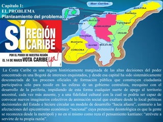 Capítulo 1:
EL PROBLEMA
Planteamiento del problema




 La Costa Caribe es una región históricamente marginada de las altas decisiones del poder
concentrado en una Bogotá de intereses enquistados, y desde esa capital ha sido sistemáticamente
desconectada de los procesos oficiales de formación pública que construyen ciudadanía
participativa sólo para residir en las esferas de un gobierno centralista, mezquino con el
desarrollo de la periferia, impidiendo de esta forma cualquier suerte de apego al territorio
ancestral, cada vez más ausente, y a una fidelidad cultural con la cual se podría ser capaz de
convocar nuevos imaginarios colectivos de animación social que exaltare desde lo local políticas
decisionales del Estado e hiciere circular un modelo de desarrollo “hacia afuera”, contrario a las
afectaciones del epicentrismo económico “nacional” cuya pretensión deontológica es que la gente
se reconozca desde la metrópoli y no en sí mismo como reza el pensamiento kantiano: “atrévete a
servirte de tu propia razón”.
 
