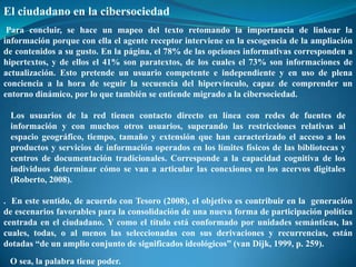 El ciudadano en la cibersociedad
 Para concluir, se hace un mapeo del texto retomando la importancia de linkear la
información porque con ella el agente receptor interviene en la escogencia de la ampliación
de contenidos a su gusto. En la página, el 78% de las opciones informativas corresponden a
hipertextos, y de ellos el 41% son paratextos, de los cuales el 73% son informaciones de
actualización. Esto pretende un usuario competente e independiente y en uso de plena
conciencia a la hora de seguir la secuencia del hipervínculo, capaz de comprender un
entorno dinámico, por lo que también se entiende migrado a la cibersociedad.

 Los usuarios de la red tienen contacto directo en línea con redes de fuentes de
 información y con muchos otros usuarios, superando las restricciones relativas al
 espacio geográfico, tiempo, tamaño y extensión que han caracterizado el acceso a los
 productos y servicios de información operados en los límites físicos de las bibliotecas y
 centros de documentación tradicionales. Corresponde a la capacidad cognitiva de los
 individuos determinar cómo se van a articular las conexiones en los acervos digitales
 (Roberto, 2008).

. En este sentido, de acuerdo con Tesoro (2008), el objetivo es contribuir en la generación
de escenarios favorables para la consolidación de una nueva forma de participación política
centrada en el ciudadano. Y como el título está conformado por unidades semánticas, las
cuales, todas, o al menos las seleccionadas con sus derivaciones y recurrencias, están
dotadas “de un amplio conjunto de significados ideológicos” (van Dijk, 1999, p. 259).
 O sea, la palabra tiene poder.
 