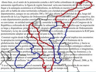 Ahora bien, en el sentir de la pretensión costeña o del Caribe colombiano de propender por una
autonomía significativa, la figura de región funcional sería una transición del Estado Unitario sin
llegar a la autarquía económica ni al federalismo, no definida en nuestra Constitución Política,
pues allí se habla de entes territoriales reflejados con claridad primeramente en los
departamentos, aunque en sus artículos 306 y 307 deja abierta la posibilidad de que, luego del
desarrollo de la Ley Orgánica de Ordenamiento Territorial y creada una Comisión respectiva, dos
o más departamentos puedan constituirse en regiones administrativas y de planificación (RAP) y
se conviertan en entidad territorial (RET), sometida la decisión tramitada en el Congreso de la
República a referendo de los ciudadanos de la subnación interesada. Significa que la negociación
es larga y dispendiosa: primero la LOOT, después el concepto de la Comisión de Ordenamiento
Territorial y la ley de conversión que debe someterse a referendo, y en consecuencia la RAP para
posteriormente adoptar un estatuto especial para la región (RET).
 Construir región desde la participación ciudadana y el poder obedencial implica tres escenarios:
la apropiación territorial y contextual –universal- (hacia afuera por el fenómeno de la
globalización, hacia la comprensión nacional por la relación de autoridad política, y hacia su
propio interior por la gestión de oportunidades civiles); el reconocimiento estratégico cultural –
singular- (que defiende o crea sus propias modalidades de expresiones simbólicas e imaginarias,
evitando aumentar los problemas del desarraigo, aunque superando incluso las fronteras), y la
creación de una estructura funcional -delegada- que establece un marco político-administrativo
para operar y complacer el sentimiento e ideario general, ante la dialéctica natural de
coincidencias y conflictos “de causa-efecto no lineales, sociales políticas” (Dussel, 2006, p. 9).

Y es el espacio público físico el escenario natural de construcción y ejecución de ese nuevo
proyecto, el entorno de su comportamiento ciudadano, en tiempo real.
 