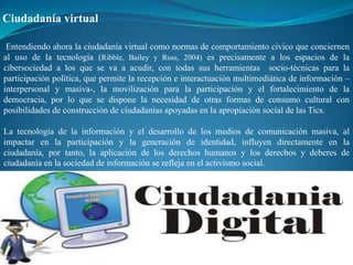 Ciudadanía virtual

 Entendiendo ahora la ciudadanía virtual como normas de comportamiento cívico que conciernen
al uso de la tecnología (Ribble, Bailey y Ross, 2004) es precisamente a los espacios de la
cibersociedad a los que se va a acudir, con todas sus herramientas socio-técnicas para la
participación política, que permite la recepción e interactuación multimediática de información –
interpersonal y masiva-, la movilización para la participación y el fortalecimiento de la
democracia, por lo que se dispone la necesidad de otras formas de consumo cultural con
posibilidades de construcción de ciudadanías apoyadas en la apropiación social de las Tics.

La tecnología de la información y el desarrollo de los medios de comunicación masiva, al
impactar en la participación y la generación de identidad, influyen directamente en la
ciudadanía, por tanto, la aplicación de los derechos humanos y los derechos y deberes de
ciudadanía en la sociedad de información se refleja en el activismo social.
 