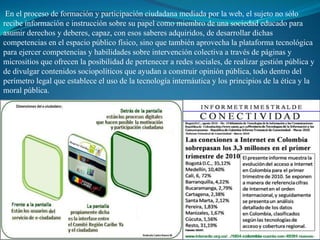 En el proceso de formación y participación ciudadana mediada por la web, el sujeto no sólo
recibe información e instrucción sobre su papel como miembro de una sociedad educado para
asumir derechos y deberes, capaz, con esos saberes adquiridos, de desarrollar dichas
competencias en el espacio público físico, sino que también aprovecha la plataforma tecnológica
para ejercer competencias y habilidades sobre intervención colectiva a través de páginas y
micrositios que ofrecen la posibilidad de pertenecer a redes sociales, de realizar gestión pública y
de divulgar contenidos sociopolíticos que ayudan a construir opinión pública, todo dentro del
perímetro legal que establece el uso de la tecnología internáutica y los principios de la ética y la
moral pública.
 