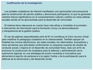 Justificación de la investigación


  Los portales ciudadanos de Internet manifiestan una oportunidad comunicacional
para la construcción de opinión pública y democracia participativa, lo que ha generado
cambios físicos significativos en el comportamiento cultural y político en otras esferas
sociales donde se ha aprovechado para el desarrollo de comunidad.

   El sistema tiene relevancia en cuanto hace más eficaz e inmediato el suministro
e intercambio de información para la formación cívica y la democratización
y transparencia de la gestión pública.

   El uso de páginas especializadas para tal fin no constituye el único recurso virtual
para masificar la pedagogía ciudadana en la cibersociedad. También apoyan tal
finalidad los correos electrónicos, las redes sociales, los cibermedios, buscadores y
otros servidores que articulados conformarían un esquema conjunto de cambio de
conducta social y mejoría en el desarrollo de comunidad física, todo con el fin de
promover la construcción de ciudadana para la defensa y administración de la
autonomía regional, en una estrategia de acción novedosa e innovadora que
alimentará el espíritu de pertenecía a la región Caribe y de la participación para la
defensa de la democracia y del desarrollo social.
 