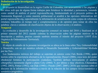 Delimitación de la investigación
Espacial
   El proyecto se desarrollará en la región Caribe de Colombia, con acercamiento a las páginas y
los sitios web que de alguna forma trabajan para fortalecer la identidad y pertenencia, tomando
como unidad de análisis el portal regioncaribe.org, fundamentado en el proyecto político de
Autonomía Regional, y como muestra poblacional se acudirá a las opciones informativas del
portal regioncaribe.org, especialmente la información de actualización como corpus de referencia
(titulares linkeables en tiempo real y complementarios o de opinión) para tomar de ellos las
palabras claves o unidades de clasificación objetos de la observación y el análisis.
Temporal
   La evolución y desarrollo de la investigación comenzó en marzo del 2010 y finalizará en el
primer semestre del 2012 cuando culmina la observación sobre las páginas motivos de la
descripción y análisis, preciso cuando también termina el trámite del proyecto LOOT (Ley
Orgánica de Ordenamiento Territorial).
Teórica
   El objeto de estudio de la presente investigación se ubica en la línea sobre Tics, Gobernabilidad
y Desarrollo, con un eje temático referido a Desarrollo Sustentable y Gobernabilidad Mediada
por las Tics.
   Los fundamentos teóricos del trabajo se soportan en autores como Fals Borda (1998), quien
teoriza sobre la experiencia alternativa de la regionalización; Dussel (2006), cuya tesis del poder
obedencial fortalece la participación ciudadana; También definen teóricamente el análisis
cibergráfico meramente digital o plano Cely (2004). Y, por último y muy efectivos, Charaudeau
(1992, 2003), Pottier (1992), van Dijk (1990) y Pinedo (2007, 2009 y 2010) que razonan sobre el
discurso de la información mediática a través de la relación de los campos léxico/semántico y
semántico/pragmático.
 
