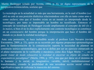 Martín Heidegger (citado por Acosta, 1994, p. 6), un digno representante de la
perspectiva existencialista, sostiene que

 La tecnología en la actualidad es más que una herramienta, en la cual el hombre (ser
 ahí) no está en una posición dialéctica relacionándose con ella en tanto como amo o
 como esclavo; sino que el hombre existe en un mundo ya interpretado desde lo
 tecnológico, por tanto es impensable un hombre no tecnificado. Entonces el
 concepto de tecnología de Heidegger excede ampliamente al concepto de útil (lo a
 la mano), si bien él no lo dice explícitamente este contexto tecnológico se constituye
 en un existenciario del hombre porque la interpretación que hace el hombre del
 mundo es ya desde la realidad tecnológica.
 Ante esta pretensión, se hace ineludible acudir al profesor Luis Navarro (revista
Encuentros, 2009, p. 53), quien en su recorrido por algunas propuestas epistemológicas
para la fundamentación de la comunicación soporta la necesidad de plantear un
constructo teórico-epistemológico, que no se define por ser un ejercicio enmarcado en
el plano meramente de lo verificable o mecánico, como dice Edgar Morín: “ … no se
puede tratar de modo exhaustivo la realidad ni encerrar su objeto de estudio en
esquemáticos paradigmas” (Morín, 1994, p. 197), sino que por darse en el dominio de
lo humano y lo social, es imaginativo, variable, móvil, multidimensional y
transformador, creando la posibilidad de una novedosa acción social crítica y
significativa capaz de enfrentar la transición del entorno.
 