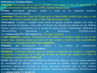 Definición de Términos Básico
Abducción: movimiento por el cual un miembro u otro órgano se aleja del plano medio del
cuerpo. Diccionario Consultor Espasa. (1998). Editorial Espasa Calpe.
Actante: participante (persona, animal o cosa) en un programa narrativo.
es.wikipedia.org/wiki/Actante
Autonomía: Potestad que dentro del Estado goza un determinado territorio para regir su vida
interior. Diccionario Consultor Espasa. (1998). Editorial Espasa Calpe.
Ciberespacio: Conjunto o realidad virtual donde se agrupan usuarios, páginas web, chats, y
demás servicios de Internet y otras redes. El término fue utilizado por primera vez por William
Gibson, escritor norteamericano en su novela de ciencia ficción "Neuromante" publicada en
1984.ALEGSA,               Diccionario         de          Informática,        ALEGSA.com.ar.
www.alegsa.com.ar/Dic/ciberespacio.php - En caché - Similares
Corpus lingüístico: conjunto, habitualmente muy amplio, de ejemplos reales de uso de una
lengua. Estos ejemplos pueden ser textos (lo más común) o muestras orales (generalmente
transcritas). es.wikipedia.org/wiki/Corpus_lingüístico
Mediático: adj. Perteneciente o relativo a los medios de comunicación.
www.wordreference.com/definicion/mediático
Plataforma: Tecnología utilizada para la creación y desarrollo de recursos y contenidos
informáticos e interactivos en la Web que se usan de manera más amplia en la Web 2.0
Wikipediaes.wikipedia.org/wiki/Web_2.0
Portal: Sitio web que, por su gran cantidad de información, enlaces y servicios, puede satisfacer
las necesidades de cualquier internauta. En general los portales ofrecen servicios como:
directorios, servicio de provisión de correo electrónico, buscador para su sitio, noticias
generales, chats, grupos de noticias, etc. ALEGSA, Diccionario de Informática, ALEGSA.com.ar
www.alegsa.com.ar/Dic/portal.php
 