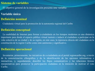Sistema de variables
 El objetivo general de la investigación presenta una variable:

Variable única
Definición nominal
 Ciudadanía virtual para la promoción de la autonomía regional del Caribe

Definición conceptual
  La usabilidad de Internet para formar e-ciudadanía en los tiempos modernos es una dinámica
importante para desde el espacio público virtual instruir e inducir al ciudadano a participar en la
vida colectiva de su ciudad y de su región, en este caso, la injerencia directa del ciudadano en la
constitución de la región Caribe como ente autónomo y significativo.

Definición operacional
  Inventariar, primeramente, las iniciativas de e-ciudadanía en el portal regioncaribe.org, a través
de la caracterización cibergráfica y de la identificación de las opciones informativas e
interactivas, y, seguidamente, describir los flujos comunicativos y las relaciones léxicas
interpretativas para promover la participación ciudadana en la intención de motivar el voto
Caribe.
 