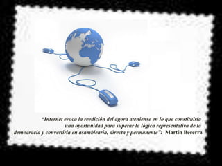 “Internet evoca la reedición del ágora ateniense en lo que constituiría
                     una oportunidad para superar la lógica representativa de la
democracia y convertirla en asamblearia, directa y permanente”: Martín Becerra
 