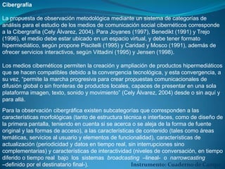 Cibergrafía

La propuesta de observación metodológica mediante un sistema de categorías de
análisis para el estudio de los medios de comunicación social cibernéticos corresponde
a la Cibergrafía (Cely Álvarez, 2004). Para Joyanes (1997), Benedikt (1991) y Trejo
(1996), el medio debe estar ubicado en un espacio virtual, y debe tener formato
hipermediático, según propone Piscitelli (1995) y Caridad y Mosco (1991), además de
ofrecer servicios interactivos, según Vittadini (1995) y Jensen (1998).

Los medios cibernéticos permiten la creación y ampliación de productos hipermediáticos
que se hacen compatibles debido a la convergencia tecnológica, y esta convergencia, a
su vez, “permite la marcha progresiva para crear propuestas comunicacionales de
difusión global o sin fronteras de productos locales, capaces de presentar en una sola
plataforma imagen, texto, sonido y movimiento” (Cely Álvarez, 2004) desde o sin aquí y
para allá.
Para la observación cibergráfica existen subcategorías que corresponden a las
características morfológicas (tanto de estructura técnica e interfaces, como de diseño de
la primera pantalla, teniendo en cuenta si se acerca o se aleja de la forma de fuente
original y las formas de acceso), a las características de contenido (tales como áreas
temáticas, servicios al usuario y elementos de funcionalidad), características de
actualización (periodicidad y datos en tiempo real, sin interrupciones sino
complementarias) y características de interactividad (niveles de conversación, en tiempo
diferido o tiempo real bajo los sistemas broadcasting –lineal- o narrowcasting
–definido por el destinatario final-).                Instrumento: Cuaderno de Campo
 