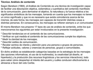 Técnica: Análisis de contenido
Según Berelson (1984), el Análisis de Contenido es una técnica de investigación capaz
de facilitar una descripción objetiva, sistemática y cuantitativa del contenido manifiesto
de la comunicación, para demostrar el objetivo, la naturaleza y la fuerza relativa a los
significados simbólicos de los mensajes, tomando en cuenta que los mensajes no tienen
un único significado y que no es necesario que exista coincidencia acerca de los
mismos; de esta forma, los mensajes son capaces de transmitir distintas cosas a
distintas personas. En consecuencia, los mensajes se refieren siempre a un comunicador.
El mismo Berelson nos propone 17 tipos de uso de análisis de contenido, entre los que
mencionamos los siguientes por estar involucrados en la presente investigación:
* Describir tendencias en el contenido de las comunicaciones.
* Verificar en qué medida el contenido de las comunicaciones cumple los objetivos.
* Medir la claridad de los mensajes.
* Describir estilos de comunicación.
* Revelar centros de interés y atención para una persona o grupos de personas.
* Reflejar actitudes, valores y creencias de personas, grupos o comunidades.
En dicho análisis se establecerán categorías basadas en la estrategia de los mensajes
(las opciones informativas, el uso de la multimedia), la creatividad (el diseño, el
hipertexto) y la producción (los recursos lingüísticos y los servicios interactivos), todo
para saber cómo despiertan el interés del usuario y cuáles conducen efectivamente a
alinearse a favor del voto Caribe.
 