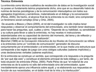 Técnica: Entrevista
La entrevista como técnica cualitativa de recolección de datos en la investigación social
no posee un fundamento teórico propiamente dicho, sino que en su desarrollo habrá de
nutrirse de teorías psicológicas y de la comunicación intersubjetiva con todos sus
agregados lingüísticos y semánticos, materializada en el diálogo y la conversación
(Pérez, 2005). De hecho, el alcance final de la entrevista no es medir, sino comprender
un fenómeno social complejo (Díaz y Ortiz, 2005).
 De acuerdo a Blasco y Otero (2005), el rol del investigador no sólo implica tener
respuestas y observar el comportamiento del entrevistado, sino también tener destrezas
para hacer las preguntas, qué, cuáles y cómo. “Depende de su habilidad, su sensibilidad
y su cultura para llevar a cabo la entrevista, no hay recetas ni instrucciones
estandarizadas sino su capacidad de dominio del momento, del tema y de reflexión y
decisión sobre el trabajo que está realizando”.
Blanchet (1989) en la Concepción Interactiva de los Niveles de Comunicación se refiere
a la entrevista como un “contrato de comunicación” generador de discurso
conjuntamente por el entrevistador y el entrevistado, en la que media una estructura que
corresponde a las reglas de juego con unos códigos culturales (saberes implícitos) y
unas declaraciones verbales (saberes explícitos).
En la entrevista se construye un sentido, que corresponde a la respuesta a la pregunta
de “por qué dije esto” y constituye el elemento principal de todo diálogo y, por tanto, de
toda situación de entrevista (Pérez, 2005). Parte Pérez de que “el material de una
entrevista es de la autoría no sólo del entrevistado sino del entrevistador, quien
inevitablemente ejerce una influencia sobre aquél, y va elaborando sus respuestas en
función de sus necesidades, en el doble nivel de la intra y la interlocución”.
 