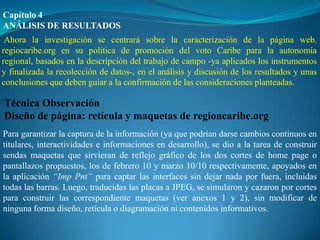Capítulo 4
ANÁLISIS DE RESULTADOS
 Ahora la investigación se centrará sobre la caracterización de la página web.
regiocaribe.org en su política de promoción del voto Caribe para la autonomía
regional, basados en la descripción del trabajo de campo -ya aplicados los instrumentos
y finalizada la recolección de datos-, en el análisis y discusión de los resultados y unas
conclusiones que deben guiar a la confirmación de las consideraciones planteadas.

Técnica Observación
Diseño de página: retícula y maquetas de regioncaribe.org
Para garantizar la captura de la información (ya que podrían darse cambios continuos en
titulares, interactividades e informaciones en desarrollo), se dio a la tarea de construir
sendas maquetas que sirvieran de reflejo gráfico de los dos cortes de home page o
pantallazos propuestos, los de febrero 10 y marzo 10/10 respectivamente, apoyados en
la aplicación “Imp Pnt” para captar las interfaces sin dejar nada por fuera, incluidas
todas las barras. Luego, traducidas las placas a JPEG, se simularon y cazaron por cortes
para construir las correspondiente maquetas (ver anexos 1 y 2), sin modificar de
ninguna forma diseño, retícula o diagramación ni contenidos informativos.
 