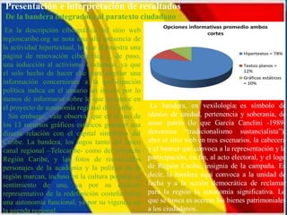 En la descripción cibergráfica del sitio web
regioncaribe.org se nota una alta presencia de
la actividad hipertextual, lo que demuestra una
página de renovación cibernética y, de paso,
una inducción al activismo ciudadano, ya que
el solo hecho de hacer clic para ampliar una
información concerniente a la participación
política indica en el usuario un interés por lo
menos de informarse sobre lo que acontece en
el proyecto de autonomía regional del Caribe.
  Sin embargo, vale observar que en el uso de
los 13 recursos gráficos estáticos guardan una
directa relación con el capital simbólico del
Caribe. La bandera, los logos tanto del único
canal regional –Telecaribe- como del proyecto
Región Caribe, y las fotos de reconocidos
personajes de la academia y la política de la
región marcan, incluso en la cultura popular, el
sentimiento de una, ya por su carácter
representativo de la redefinición costeña hacia
una autonomía funcional, ya por su vigencia en
la agenda regional.
 