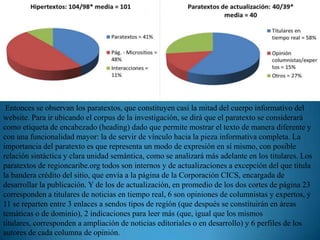 Entonces se observan los paratextos, que constituyen casi la mitad del cuerpo informativo del
website. Para ir ubicando el corpus de la investigación, se dirá que el paratexto se considerará
como etiqueta de encabezado (heading) dado que permite mostrar el texto de manera diferente y
con una funcionalidad mayor: la de servir de vínculo hacia la pieza informativa completa. La
importancia del paratexto es que representa un modo de expresión en sí mismo, con posible
relación sintáctica y clara unidad semántica, como se analizará más adelante en los titulares. Los
paratextos de regioncaribe.org todos son internos y de actualizaciones a excepción del que titula
la bandera crédito del sitio, que envía a la página de la Corporación CICS, encargada de
desarrollar la publicación. Y de los de actualización, en promedio de los dos cortes de página 23
corresponden a titulares de noticias en tiempo real, 6 son opiniones de columnistas y expertos, y
11 se reparten entre 3 enlaces a sendos tipos de región (que después se constituirán en áreas
temáticas o de dominio), 2 indicaciones para leer más (que, igual que los mismos
titulares, corresponden a ampliación de noticias editoriales o en desarrollo) y 6 perfiles de los
autores de cada columna de opinión.
 