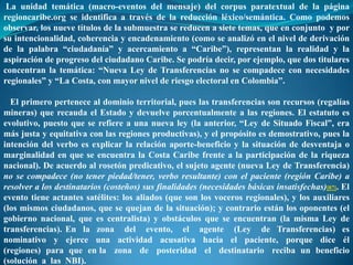La unidad temática (macro-eventos del mensaje) del corpus paratextual de la página
regioncaribe.org se identifica a través de la reducción léxico/semántica. Como podemos
observar, los nueve títulos de la submuestra se reducen a siete temas, que en conjunto y por
su intencionalidad, coherencia y encadenamiento (como se analizó en el nivel de derivación
de la palabra “ciudadanía” y acercamiento a “Caribe”), representan la realidad y la
aspiración de progreso del ciudadano Caribe. Se podría decir, por ejemplo, que dos titulares
concentran la temática: “Nueva Ley de Transferencias no se compadece con necesidades
regionales” y “La Costa, con mayor nivel de riesgo electoral en Colombia”.

  El primero pertenece al dominio territorial, pues las transferencias son recursos (regalías
mineras) que recauda el Estado y devuelve porcentualmente a las regiones. El estatuto es
evolutivo, puesto que se refiere a una nueva ley (la anterior, “Ley de Situado Fiscal”, era
más justa y equitativa con las regiones productivas), y el propósito es demostrativo, pues la
intención del verbo es explicar la relación aporte-beneficio y la situación de desventaja o
marginalidad en que se encuentra la Costa Caribe frente a la participación de la riqueza
nacional). De acuerdo al rosetón predicativo, el sujeto agente (nueva Ley de Transferencia)
no se compadece (no tener piedad/tener, verbo resultante) con el paciente (región Caribe) a
resolver a los destinatarios (costeños) sus finalidades (necesidades básicas insatisfechas)[87]. El
evento tiene actantes satélites: los aliados (que son los voceros regionales), y los auxiliares
(los mismos ciudadanos, que se quejan de la situación); y contrario están los oponentes (el
gobierno nacional, que es centralista) y obstáculos que se encuentran (la misma Ley de
transferencias). En la zona del evento, el agente (Ley de Transferencias) es
nominativo y ejerce una actividad acusativa hacia el paciente, porque dice él
(regiones) para que en la zona de posteridad el destinatario reciba un beneficio
(solución a las NBI).
 