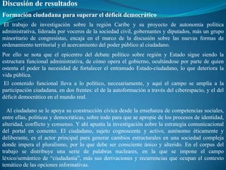 Discusión de resultados
Formación ciudadana para superar el déficit democrático
 El trabajo de investigación sobre la región Caribe y su proyecto de autonomía política
administrativa, liderada por voceros de la sociedad civil, gobernantes y diputados, más un grupo
minoritario de congresistas, encaja en el marco de la discusión sobre las nuevas formas de
ordenamiento territorial y el acercamiento del poder público al ciudadano.
Por ello se nota que el epicentro del debate político sobre región y Estado sigue siendo la
estructura funcional administrativa, de cómo opera el gobierno, ocultándose por parte de quien
ostenta el poder la necesidad de fortalecer el entramado Estado-ciudadano, lo que deteriora la
vida pública.
 El contenido funcional lleva a lo político, necesariamente, y aquí el campo se amplía a la
participación ciudadana, en dos frentes: el de la autoformación a través del ciberespacio, y el del
déficit democrático en el mundo real.

  Al ciudadano se le apoya su construcción cívica desde la enseñanza de competencias sociales,
entre ellas, políticas y democráticas, sobre todo para que se apropie de los procesos de identidad,
alteridad, conflicto y consenso. Y ahí apunta la investigación sobre la estrategia comunicacional
del portal en comento. El ciudadano, sujeto cognoscente y activo, autónomo éticamente y
deliberante, es el actor principal para generar cambios estructurales en una sociedad compleja
donde impera el pluralismo, por lo que debe ser consciente único y alterido. En el corpus del
trabajo se distribuye una serie de palabras nucleares, en la que se impone el campo
léxico/semántico de “ciudadanía”, más sus derivaciones y recurrencias que ocupan el contexto
temático de las opciones informativas.
 