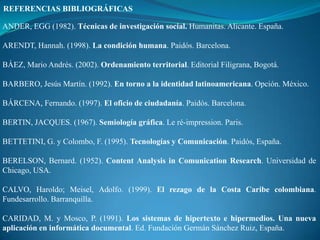 REFERENCIAS BIBLIOGRÁFICAS

ANDER, EGG (1982). Técnicas de investigación social. Humanitas. Alicante. España.

ARENDT, Hannah. (1998). La condición humana. Paidós. Barcelona.

BÁEZ, Mario Andrés. (2002). Ordenamiento territorial. Editorial Filigrana, Bogotá.

BARBERO, Jesús Martín. (1992). En torno a la identidad latinoamericana. Opción. México.

BÁRCENA, Fernando. (1997). El oficio de ciudadanía. Paidós. Barcelona.

BERTIN, JACQUES. (1967). Semiología gráfica. Le ré-impression. Paris.

BETTETINI, G. y Colombo, F. (1995). Tecnologías y Comunicación. Paidós, España.

BERELSON, Bernard. (1952). Content Analysis in Comunication Research. Universidad de
Chicago, USA.

CALVO, Haroldo; Meisel, Adolfo. (1999). El rezago de la Costa Caribe colombiana.
Fundesarrollo. Barranquilla.

CARIDAD, M. y Mosco, P. (1991). Los sistemas de hipertexto e hipermedios. Una nueva
aplicación en informática documental. Ed. Fundación Germán Sánchez Ruiz, España.
 