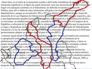 Ahora bien, en el sentir de la pretensión costeña o del Caribe colombiano de propender por una
autonomía significativa, la figura de región funcional sería una transición del Estado Unitario sin
llegar a la autarquía económica ni al federalismo, no definida en nuestra Constitución
Política, pues allí se habla de entes territoriales reflejados con claridad primeramente en los
departamentos, aunque en sus artículos 306 y 307 deja abierta la posibilidad de que, luego del
desarrollo de la Ley Orgánica de Ordenamiento Territorial y creada una Comisión respectiva, dos
o más departamentos puedan constituirse en regiones administrativas y de planificación (RAP) y
se conviertan en entidad territorial (RET), sometida la decisión tramitada en el Congreso de la
República a referendo de los ciudadanos de la subnación interesada. Significa que la negociación
es larga y dispendiosa: primero la LOOT, después el concepto de la Comisión de Ordenamiento
Territorial y la ley de conversión que debe someterse a referendo, y en consecuencia la RAP para
posteriormente adoptar un estatuto especial para la región (RET).
 Construir región desde la participación ciudadana y el poder obedencial implica tres escenarios:
la apropiación territorial y contextual –universal- (hacia afuera por el fenómeno de la
globalización, hacia la comprensión nacional por la relación de autoridad política, y hacia su
propio interior por la gestión de oportunidades civiles); el reconocimiento estratégico cultural –
singular- (que defiende o crea sus propias modalidades de expresiones simbólicas e
imaginarias, evitando aumentar los problemas del desarraigo, aunque superando incluso las
fronteras), y la creación de una estructura funcional -delegada- que establece un marco político-
administrativo para operar y complacer el sentimiento e ideario general, ante la dialéctica natural
de coincidencias y conflictos “de causa-efecto no lineales, sociales políticas” (Dussel, 2006, p.
9).
 Y es el espacio público físico el escenario natural de construcción y ejecución de ese nuevo
proyecto, el entorno de su comportamiento ciudadano, en tiempo real.
 