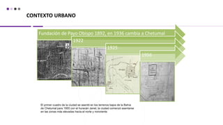 CONTEXTO URBANO
El primer cuadro de la ciudad se asentó en los terrenos bajos de la Bahía
de Chetumal para 1955 con el huracán Janet, la ciudad comenzó asentarse
en las zonas más elevadas hacia el norte y nororiente
Fundación de Payo Obispo 1892, en 1936 cambia a Chetumal
1922
1925
1956
 