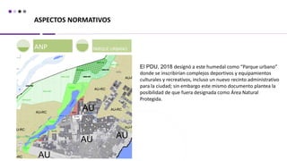 ASPECTOS NORMATIVOS
ANP PARQUE URBANO
El PDU, 2018 designó a este humedal como “Parque urbano”
donde se inscribirían complejos deportivos y equipamientos
culturales y recreativos, incluso un nuevo recinto administrativo
para la ciudad; sin embargo este mismo documento plantea la
posibilidad de que fuera designada como Área Natural
Protegida.
 