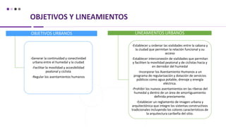 OBJETIVOS Y LINEAMIENTOS
OBJETIVOS URBANOS
-Generar la continuidad y conectividad
urbana entre el humedal y la ciudad
-Facilitar la movilidad y accesibilidad
peatonal y ciclista
-Regular los asentamientos humanos
LINEAMIENTOS URBANOS
-Establecer u ordenar las vialidades entre la sabana y
la ciudad que permitan la relación funcional y su
acceso
-Establecer interconexión de vialidades que permitan
y faciliten la movilidad peatonal y de ciclistas hacia y
en derredor del humedal
-Incorporar los Asentamiento Humanos a un
programa de regularización y dotación de servicios
públicos como agua potable, drenaje y energía
eléctrica.
-Prohibir los nuevos asentamientos en las riberas del
humedal y dentro de un área de amortiguamiento
definida previamente.
-Establecer un reglamento de imagen urbana y
arquitectónica que integre los sistemas constructivos
tradicionales incluyendo los colores característicos de
la arquitectura caribeña del sitio.
 