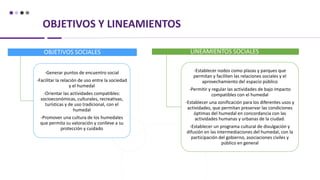 OBJETIVOS Y LINEAMIENTOS
OBJETIVOS SOCIALES
-Generar puntos de encuentro social
-Facilitar la relación de uso entre la sociedad
y el humedal
-Orientar las actividades compatibles:
socioeconómicas, culturales, recreativas,
turísticas y de uso tradicional, con el
humedal
-Promover una cultura de los humedales
que permita su valoración y conlleve a su
protección y cuidado
LINEAMIENTOS SOCIALES
-Establecer nodos como plazas y parques que
permitan y faciliten las relaciones sociales y el
aprovechamiento del espacio público
-Permitir y regular las actividades de bajo impacto
compatibles con el humedal
-Establecer una zonificación para los diferentes usos y
actividades, que permitan preservar las condiciones
óptimas del humedal en concordancia con las
actividades humanas y urbanas de la ciudad.
-Establecer un programa cultural de divulgación y
difusión en las intermediaciones del humedal, con la
participación del gobierno, asociaciones civiles y
público en general
 