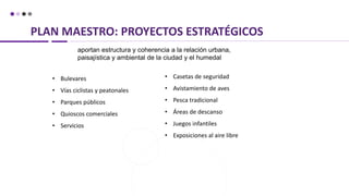 PLAN MAESTRO: PROYECTOS ESTRATÉGICOS
aportan estructura y coherencia a la relación urbana,
paisajística y ambiental de la ciudad y el humedal
• Bulevares
• Vías ciclistas y peatonales
• Parques públicos
• Quioscos comerciales
• Servicios
• Casetas de seguridad
• Avistamiento de aves
• Pesca tradicional
• Áreas de descanso
• Juegos infantiles
• Exposiciones al aire libre
 