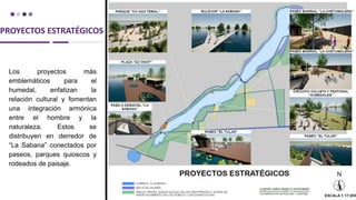 PROYECTOS ESTRATÉGICOS
Los proyectos más
emblemáticos para el
humedal, enfatizan la
relación cultural y fomentan
una integración armónica
entre el hombre y la
naturaleza. Estos se
distribuyen en derredor de
“La Sabana” conectados por
paseos, parques quioscos y
rodeados de paisaje.
 