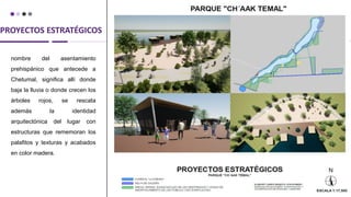 PROYECTOS ESTRATÉGICOS
nombre del asentamiento
prehispánico que antecede a
Chetumal, significa allí donde
baja la lluvia o donde crecen los
árboles rojos, se rescata
además la identidad
arquitectónica del lugar con
estructuras que rememoran los
palafitos y texturas y acabados
en color madera.
 