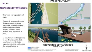 PROYECTOS ESTRATÉGICOS
Referencia a la vegetación del
lugar.
Espacio de paseo con áreas de
descanso, quioscos, pesca
recreativa, fotografía y paseo
sobre una plataforma de
madera, conocida como
muelles, muy popular en la
zona.
La arquitectura contemporánea
es una deconstrucción de la
arquitectura vernácula del
lugar, con cubiertas inclinadas a
dos aguas a la inversa.
 