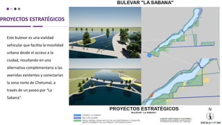 PROYECTOS ESTRATÉGICOS
Este bulevar es una vialidad
vehicular que facilita la movilidad
urbana desde el acceso a la
ciudad, resultando en una
alternativa complementaria a las
avenidas existentes y conectarían
la zona norte de Chetumal, a
través de un paseo por “La
Sabana”.
 