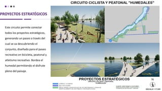 PROYECTOS ESTRATÉGICOS
Este circuito permite conectar
todos los proyectos estratégicos,
generando un paseo a través del
cual se va descubriendo el
conjunto, diseñado para el paseo
recreativo en bicicleta, peatonal y
atletismo recreativo. Bordea el
humedal permitiendo el disfrute
pleno del paisaje.
 