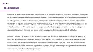 CONCLUSIONES
Por su parte, las áreas verdes urbanas que colindan con el humedal se deberán integrar en un sistema de parques
en una estructura lineal interconectados entre sí y con la ciudad, promoviendo y facilitando la movilidad universal
de niños, jóvenes, adultos, adultos mayores, en diferentes modalidades como peatones, ciclistas, atletismo de
recreación, en algunos casos proveyendo de circuitos nuevos, y en otros mejorando, ampliando y adecuando las
vialidades existentes. Así mismo se propone un parque cultural donde podrán instalarse equipamiento para la
educación, la cultura y el recreo, que puede ser un nuevo punto de referencia para toda la Ciudad.
Divulgar y difundir “La Sabana” es una de las actividades que permitirán poner en conocimiento de la gente la
importancia ambiental que tiene para la Ciudad, pero por otro lado sugerir en la memoria de la gente su valor
cultural, hasta que verdaderamente forme parte de su propia identidad, y con ello contar con la participación
ciudadana en su cuidado, protección y gestión de su propio paisaje. Por ello seguir divulgando los resultados de
esta tesis será parte de los objetivos por seguir.
 